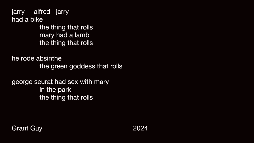 jarry alfred jarry
had a bike
the thing that rolls
mary had a lamb
the thing that rolls 

he rode absinthe
the green goddess that rolls

george seurat had sex with mary
in the park
in the thing that rolls 